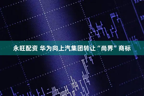 永旺配资 华为向上汽集团转让“尚界”商标