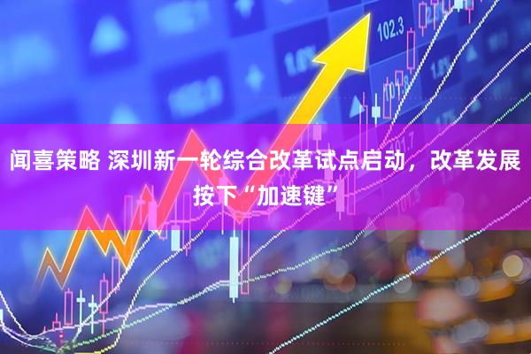 闻喜策略 深圳新一轮综合改革试点启动，改革发展按下“加速键”