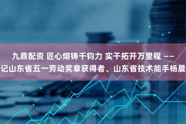 九鼎配资 匠心熔铸千钧力 实干拓开万里程 ——记山东省五一劳动奖章获得者、山东省技术能手杨晨