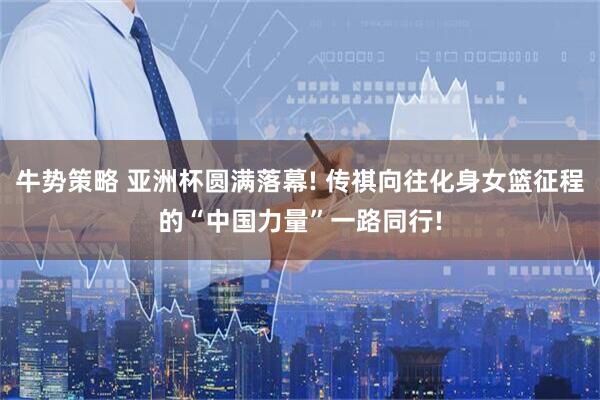 牛势策略 亚洲杯圆满落幕! 传祺向往化身女篮征程的“中国力量”一路同行!