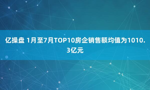 亿操盘 1月至7月TOP10房企销售额均值为1010.3亿元