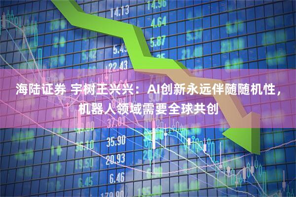 海陆证券 宇树王兴兴：AI创新永远伴随随机性，机器人领域需要全球共创