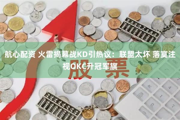 航心配资 火雷揭幕战KD引热议：联盟太坏 落寞注视OKC升冠军旗