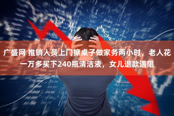 广盛网 推销人员上门擦桌子做家务两小时，老人花一万多买下240瓶清洁液，女儿退款遇阻