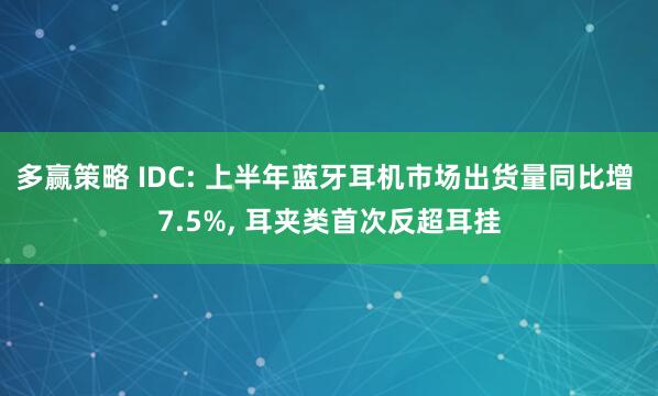 多赢策略 IDC: 上半年蓝牙耳机市场出货量同比增 7.5%, 耳夹类首次反超耳挂