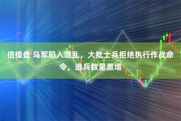 倍操盘 乌军陷入混乱，大批士兵拒绝执行作战命令，逃兵数量激增