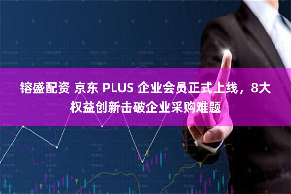 镕盛配资 京东 PLUS 企业会员正式上线，8大权益创新击破企业采购难题