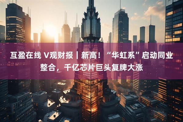 互盈在线 V观财报｜新高！“华虹系”启动同业整合，千亿芯片巨头复牌大涨