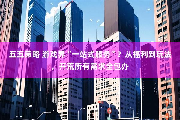 五五策略 游戏界“一站式服务”？从福利到玩法，开荒所有需求全包办