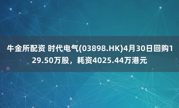 牛金所配资 时代电气(03898.HK)4月30日回购129.50万股，耗资4025.44万港元