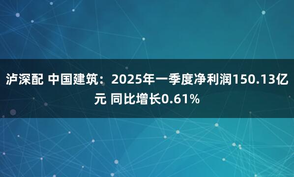 泸深配 中国建筑：2025年一季度净利润150.13亿元 同比增长0.61%