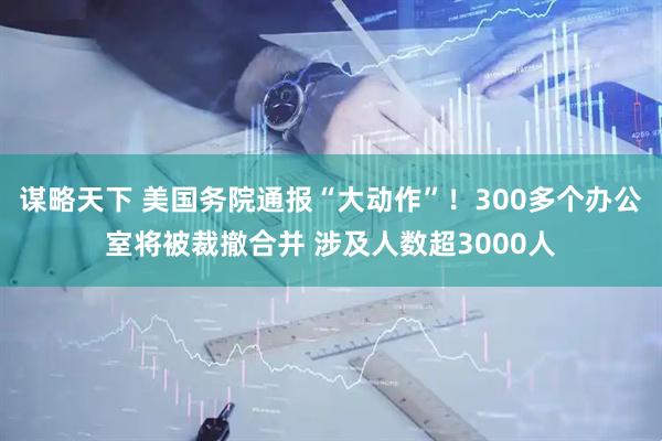 谋略天下 美国务院通报“大动作”！300多个办公室将被裁撤合并 涉及人数超3000人