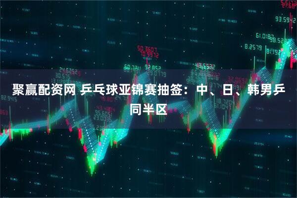 聚赢配资网 乒乓球亚锦赛抽签：中、日、韩男乒同半区