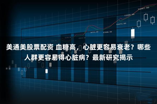美通美股票配资 血糖高，心脏更容易衰老？哪些人群更容易得心脏病？最新研究揭示