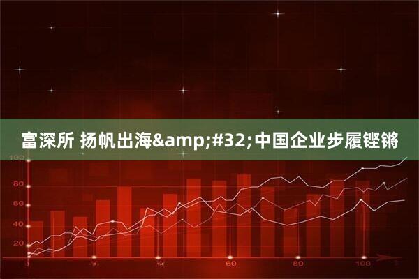 富深所 扬帆出海&#32;中国企业步履铿锵