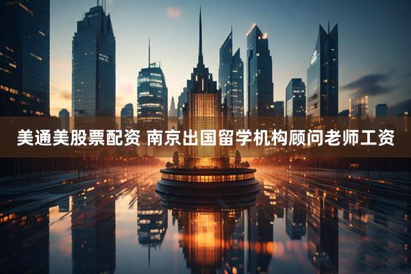 美通美股票配资 南京出国留学机构顾问老师工资