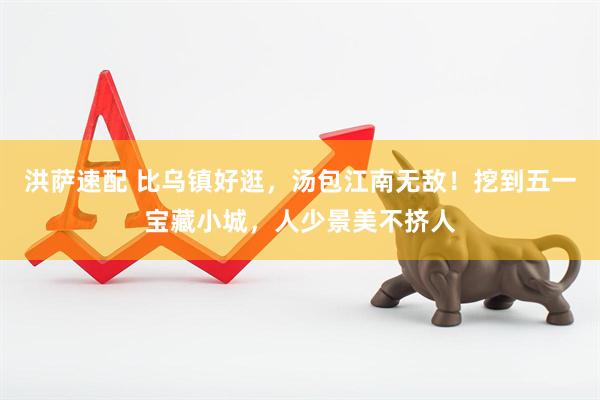 洪萨速配 比乌镇好逛，汤包江南无敌！挖到五一宝藏小城，人少景美不挤人