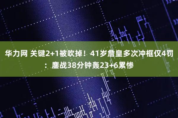 华力网 关键2+1被吹掉！41岁詹皇多次冲框仅4罚：鏖战38分钟轰23+6累惨