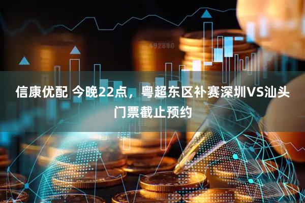 信康优配 今晚22点，粤超东区补赛深圳VS汕头门票截止预约